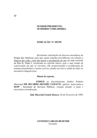 52



                        SENHOR PRESIDENTE;
                        SENHORES VEREADORES.




                        INDICAÇÃO N.º 052/99




                         Recebemos solicitações de diversos moradores do
Parque das Américas, para que sejam tomadas providências em relação a
limpeza das valas, corte dos matos e nivelamento de rua em toda extensão
da Rua D. Pedro I, localizada no referido bairro, pois o mal estado de
conservação em que se encontra, têm proporcionado a proliferação de
animais peçonhentos e insetos nocivos, pondo em risco a saúde de todos os
moradores daquela área .

                        Diante do exposto,

                       INDICO ao Excelentíssimo Senhor Prefeito
Municipal DR. RICARDO AKINOBU YAMAUTI, agilizar ações junto a
SESP - Secretaria de Serviços Públicos, visando atender a justa e
necessária reivindicação.

                 Sala Marechal Castelo Branco, 03 de Fevereiro de 1999.




                        ANTONIO CARLOS REZENDE
                                Vereador
 