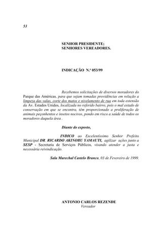 53



                        SENHOR PRESIDENTE;
                        SENHORES VEREADORES.




                        INDICAÇÃO N.º 053/99




                         Recebemos solicitações de diversos moradores do
Parque das Américas, para que sejam tomadas providências em relação a
limpeza das valas, corte dos matos e nivelamento de rua em toda extensão
da Av. Estados Unidos, localizada no referido bairro, pois o mal estado de
conservação em que se encontra, têm proporcionado a proliferação de
animais peçonhentos e insetos nocivos, pondo em risco a saúde de todos os
moradores daquela área .

                        Diante do exposto,

                       INDICO ao Excelentíssimo Senhor Prefeito
Municipal DR. RICARDO AKINOBU YAMAUTI, agilizar ações junto a
SESP - Secretaria de Serviços Públicos, visando atender a justa e
necessária reivindicação.

                 Sala Marechal Castelo Branco, 03 de Fevereiro de 1999.




                        ANTONIO CARLOS REZENDE
                                Vereador
 