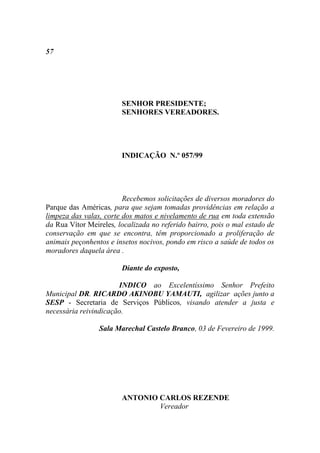 57




                        SENHOR PRESIDENTE;
                        SENHORES VEREADORES.




                        INDICAÇÃO N.º 057/99




                         Recebemos solicitações de diversos moradores do
Parque das Américas, para que sejam tomadas providências em relação a
limpeza das valas, corte dos matos e nivelamento de rua em toda extensão
da Rua Vítor Meireles, localizada no referido bairro, pois o mal estado de
conservação em que se encontra, têm proporcionado a proliferação de
animais peçonhentos e insetos nocivos, pondo em risco a saúde de todos os
moradores daquela área .

                        Diante do exposto,

                       INDICO ao Excelentíssimo Senhor Prefeito
Municipal DR. RICARDO AKINOBU YAMAUTI, agilizar ações junto a
SESP - Secretaria de Serviços Públicos, visando atender a justa e
necessária reivindicação.

                 Sala Marechal Castelo Branco, 03 de Fevereiro de 1999.




                        ANTONIO CARLOS REZENDE
                                Vereador
 