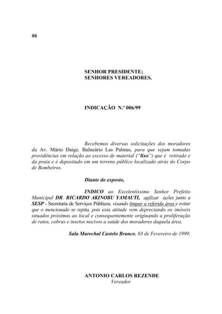 06




                          SENHOR PRESIDENTE;
                          SENHORES VEREADORES.




                          INDICAÇÃO N.º 006/99




                        Recebemos diversas solicitações dos moradores
da Av. Mário Daige, Balneário Las Palmas, para que sejam tomadas
providências em relação ao excesso de material (“lixo”) que é retirado e
da praia e é depositado em um terreno público localizado atrás do Corpo
de Bombeiros.

                          Diante do exposto,

                          INDICO ao Excelentíssimo Senhor Prefeito
Municipal DR. RICARDO AKINOBU YAMAUTI, agilizar ações junto a
SESP - Secretaria de Serviços Públicos, visando limpar a referida área e evitar
que o mencionado se repita, pois esta atitude vem depreciando os imóveis
situados próximos ao local e consequentemente originando a proliferação
de ratos, cobras e insetos nocivos a saúde dos moradores daquela área.

                  Sala Marechal Castelo Branco, 03 de Fevereiro de 1999.




                          ANTONIO CARLOS REZENDE
                                  Vereador
 