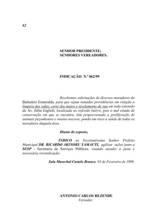 62




                        SENHOR PRESIDENTE;
                        SENHORES VEREADORES.




                        INDICAÇÃO N.º 062/99




                         Recebemos solicitações de diversos moradores do
Balneário Esmeralda, para que sejam tomadas providências em relação a
limpeza das valas, corte dos matos e nivelamento de rua em toda extensão
da Av. Zélia Giglioli, localizada no referido bairro, pois o mal estado de
conservação em que se encontra, têm proporcionado a proliferação de
animais peçonhentos e insetos nocivos, pondo em risco a saúde de todos os
moradores daquela área .

                        Diante do exposto,

                       INDICO ao Excelentíssimo Senhor Prefeito
Municipal DR. RICARDO AKINOBU YAMAUTI, agilizar ações junto a
SESP - Secretaria de Serviços Públicos, visando atender a justa e
necessária reivindicação.

                 Sala Marechal Castelo Branco, 03 de Fevereiro de 1999.




                        ANTONIO CARLOS REZENDE
                                Vereador
 