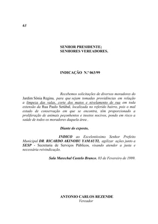 63




                       SENHOR PRESIDENTE;
                       SENHORES VEREADORES.




                       INDICAÇÃO N.º 063/99




                        Recebemos solicitações de diversos moradores do
Jardim Sônia Regina, para que sejam tomadas providências em relação
a limpeza das valas, corte dos matos e nivelamento de rua em toda
extensão da Rua Paulo Setúbal, localizada no referido bairro, pois o mal
estado de conservação em que se encontra, têm proporcionado a
proliferação de animais peçonhentos e insetos nocivos, pondo em risco a
saúde de todos os moradores daquela área .

                       Diante do exposto,

                       INDICO ao Excelentíssimo Senhor Prefeito
Municipal DR. RICARDO AKINOBU YAMAUTI, agilizar ações junto a
SESP - Secretaria de Serviços Públicos, visando atender a justa e
necessária reivindicação.

                Sala Marechal Castelo Branco, 03 de Fevereiro de 1999.




                       ANTONIO CARLOS REZENDE
                               Vereador
 