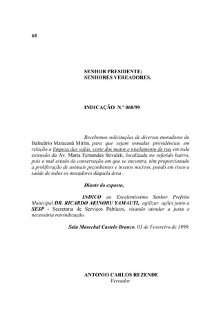 68




                        SENHOR PRESIDENTE;
                        SENHORES VEREADORES.




                        INDICAÇÃO N.º 068/99




                        Recebemos solicitações de diversos moradores do
Balneário Maracanã Mirim, para que sejam tomadas providências em
relação a limpeza das valas, corte dos matos e nivelamento de rua em toda
extensão da Av. Maria Fernandes Stivaleti, localizada no referido bairro,
pois o mal estado de conservação em que se encontra, têm proporcionado
a proliferação de animais peçonhentos e insetos nocivos, pondo em risco a
saúde de todos os moradores daquela área .

                        Diante do exposto,

                       INDICO ao Excelentíssimo Senhor Prefeito
Municipal DR. RICARDO AKINOBU YAMAUTI, agilizar ações junto a
SESP - Secretaria de Serviços Públicos, visando atender a justa e
necessária reivindicação.

                 Sala Marechal Castelo Branco, 03 de Fevereiro de 1999.




                        ANTONIO CARLOS REZENDE
                                Vereador
 