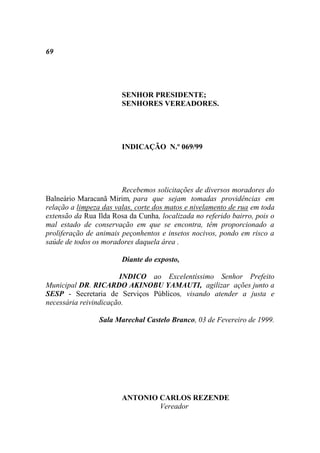 69




                        SENHOR PRESIDENTE;
                        SENHORES VEREADORES.




                        INDICAÇÃO N.º 069/99




                        Recebemos solicitações de diversos moradores do
Balneário Maracanã Mirim, para que sejam tomadas providências em
relação a limpeza das valas, corte dos matos e nivelamento de rua em toda
extensão da Rua Ilda Rosa da Cunha, localizada no referido bairro, pois o
mal estado de conservação em que se encontra, têm proporcionado a
proliferação de animais peçonhentos e insetos nocivos, pondo em risco a
saúde de todos os moradores daquela área .

                        Diante do exposto,

                       INDICO ao Excelentíssimo Senhor Prefeito
Municipal DR. RICARDO AKINOBU YAMAUTI, agilizar ações junto a
SESP - Secretaria de Serviços Públicos, visando atender a justa e
necessária reivindicação.

                 Sala Marechal Castelo Branco, 03 de Fevereiro de 1999.




                        ANTONIO CARLOS REZENDE
                                Vereador
 