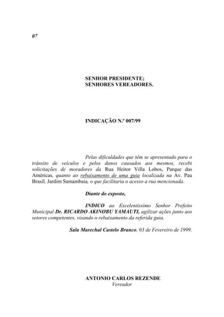 07




                       SENHOR PRESIDENTE;
                       SENHORES VEREADORES.




                       INDICAÇÃO N.º 007/99




                       Pelas dificuldades que têm se apresentado para o
trânsito de veículos e pelos danos causados aos mesmos, recebi
solicitações de moradores da Rua Heitor Villa Lobos, Parque das
Américas, quanto ao rebaixamento de uma guia localizada na Av. Pau
Brasil, Jardim Samambaia, o que facilitaria o acesso a rua mencionada.

                       Diante do exposto,

                         INDICO ao Excelentíssimo Senhor Prefeito
Municipal Dr. RICARDO AKINOBU YAMAUTI, agilizar ações junto aos
setores competentes, visando o rebaixamento da referida guia.

                Sala Marechal Castelo Branco, 03 de Fevereiro de 1999.




                       ANTONIO CARLOS REZENDE
                               Vereador
 