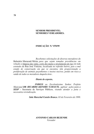 70




                        SENHOR PRESIDENTE;
                        SENHORES VEREADORES.




                        INDICAÇÃO N.º 070/99




                        Recebemos solicitações de diversos moradores do
Balneário Maracanã Mirim, para que sejam tomadas providências em
relação a limpeza das valas, corte dos matos e nivelamento de rua em toda
extensão da Rua José Vinícius, localizada no referido bairro, pois o mal
estado de conservação em que se encontra, têm proporcionado a
proliferação de animais peçonhentos e insetos nocivos, pondo em risco a
saúde de todos os moradores daquela área .

                        Diante do exposto,

                       INDICO ao Excelentíssimo Senhor Prefeito
Municipal DR. RICARDO AKINOBU YAMAUTI, agilizar ações junto a
SESP - Secretaria de Serviços Públicos, visando atender a justa e
necessária reivindicação.

                 Sala Marechal Castelo Branco, 03 de Fevereiro de 1999.




                        ANTONIO CARLOS REZENDE
                                Vereador
 