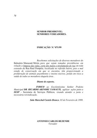 71




                        SENHOR PRESIDENTE;
                        SENHORES VEREADORES.




                        INDICAÇÃO N.º 071/99




                        Recebemos solicitações de diversos moradores do
Balneário Maracanã Mirim, para que sejam tomadas providências em
relação a limpeza das valas, corte dos matos e nivelamento de rua em toda
extensão da Rua Raul Pompéia, localizada no referido bairro, pois o mal
estado de conservação em que se encontra, têm proporcionado a
proliferação de animais peçonhentos e insetos nocivos, pondo em risco a
saúde de todos os moradores daquela área .

                        Diante do exposto,

                       INDICO ao Excelentíssimo Senhor Prefeito
Municipal DR. RICARDO AKINOBU YAMAUTI, agilizar ações junto a
SESP - Secretaria de Serviços Públicos, visando atender a justa e
necessária reivindicação.

                 Sala Marechal Castelo Branco, 03 de Fevereiro de 1999.




                        ANTONIO CARLOS REZENDE
                                Vereador
 