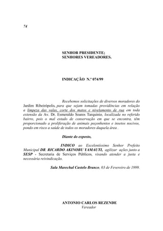 74




                       SENHOR PRESIDENTE;
                       SENHORES VEREADORES.




                       INDICAÇÃO N.º 074/99




                        Recebemos solicitações de diversos moradores do
Jardim Ribeirópolis, para que sejam tomadas providências em relação
a limpeza das valas, corte dos matos e nivelamento de rua em toda
extensão da Av. Dr. Esmeraldo Soares Tarquinio, localizada no referido
bairro, pois o mal estado de conservação em que se encontra, têm
proporcionado a proliferação de animais peçonhentos e insetos nocivos,
pondo em risco a saúde de todos os moradores daquela área .

                       Diante do exposto,

                       INDICO ao Excelentíssimo Senhor Prefeito
Municipal DR. RICARDO AKINOBU YAMAUTI, agilizar ações junto a
SESP - Secretaria de Serviços Públicos, visando atender a justa e
necessária reivindicação.

                Sala Marechal Castelo Branco, 03 de Fevereiro de 1999.




                       ANTONIO CARLOS REZENDE
                               Vereador
 