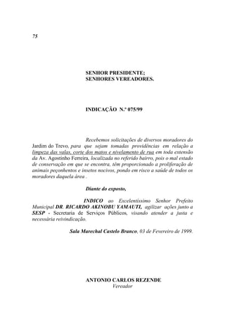 75




                        SENHOR PRESIDENTE;
                        SENHORES VEREADORES.




                        INDICAÇÃO N.º 075/99




                         Recebemos solicitações de diversos moradores do
Jardim do Trevo, para que sejam tomadas providências em relação a
limpeza das valas, corte dos matos e nivelamento de rua em toda extensão
da Av. Agostinho Ferreira, localizada no referido bairro, pois o mal estado
de conservação em que se encontra, têm proporcionado a proliferação de
animais peçonhentos e insetos nocivos, pondo em risco a saúde de todos os
moradores daquela área .

                        Diante do exposto,

                       INDICO ao Excelentíssimo Senhor Prefeito
Municipal DR. RICARDO AKINOBU YAMAUTI, agilizar ações junto a
SESP - Secretaria de Serviços Públicos, visando atender a justa e
necessária reivindicação.

                 Sala Marechal Castelo Branco, 03 de Fevereiro de 1999.




                        ANTONIO CARLOS REZENDE
                                Vereador
 