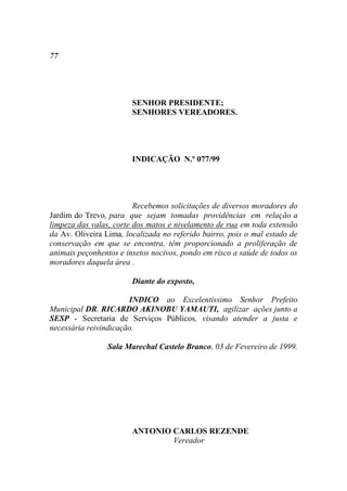 77




                        SENHOR PRESIDENTE;
                        SENHORES VEREADORES.




                        INDICAÇÃO N.º 077/99




                         Recebemos solicitações de diversos moradores do
Jardim do Trevo, para que sejam tomadas providências em relação a
limpeza das valas, corte dos matos e nivelamento de rua em toda extensão
da Av. Oliveira Lima, localizada no referido bairro, pois o mal estado de
conservação em que se encontra, têm proporcionado a proliferação de
animais peçonhentos e insetos nocivos, pondo em risco a saúde de todos os
moradores daquela área .

                        Diante do exposto,

                       INDICO ao Excelentíssimo Senhor Prefeito
Municipal DR. RICARDO AKINOBU YAMAUTI, agilizar ações junto a
SESP - Secretaria de Serviços Públicos, visando atender a justa e
necessária reivindicação.

                 Sala Marechal Castelo Branco, 03 de Fevereiro de 1999.




                        ANTONIO CARLOS REZENDE
                                Vereador
 