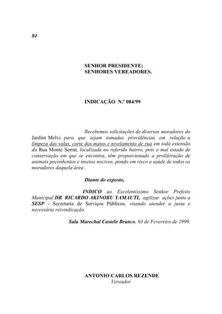 84




                        SENHOR PRESIDENTE;
                        SENHORES VEREADORES.




                        INDICAÇÃO N.º 084/99




                         Recebemos solicitações de diversos moradores do
Jardim Melvi, para que sejam tomadas providências em relação a
limpeza das valas, corte dos matos e nivelamento de rua em toda extensão
da Rua Monte Serrat, localizada no referido bairro, pois o mal estado de
conservação em que se encontra, têm proporcionado a proliferação de
animais peçonhentos e insetos nocivos, pondo em risco a saúde de todos os
moradores daquela área .

                        Diante do exposto,

                       INDICO ao Excelentíssimo Senhor Prefeito
Municipal DR. RICARDO AKINOBU YAMAUTI, agilizar ações junto a
SESP - Secretaria de Serviços Públicos, visando atender a justa e
necessária reivindicação.

                 Sala Marechal Castelo Branco, 03 de Fevereiro de 1999.




                        ANTONIO CARLOS REZENDE
                                Vereador
 