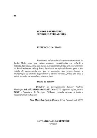 86




                       SENHOR PRESIDENTE;
                       SENHORES VEREADORES.




                       INDICAÇÃO N.º 086/99




                         Recebemos solicitações de diversos moradores do
Jardim Melvi, para que sejam tomadas providências em relação a
limpeza das valas, corte dos matos e nivelamento de rua em toda extensão
da Rua Professora Heleny Rosa, localizada no referido bairro, pois o mal
estado de conservação em que se encontra, têm proporcionado a
proliferação de animais peçonhentos e insetos nocivos, pondo em risco a
saúde de todos os moradores daquela área .

                       Diante do exposto,

                       INDICO ao Excelentíssimo Senhor Prefeito
Municipal DR. RICARDO AKINOBU YAMAUTI, agilizar ações junto a
SESP - Secretaria de Serviços Públicos, visando atender a justa e
necessária reivindicação.

                Sala Marechal Castelo Branco, 03 de Fevereiro de 1999.




                       ANTONIO CARLOS REZENDE
                               Vereador
 