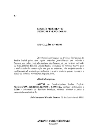 87




                       SENHOR PRESIDENTE;
                       SENHORES VEREADORES.




                       INDICAÇÃO N.º 087/99




                         Recebemos solicitações de diversos moradores do
Jardim Melvi, para que sejam tomadas providências em relação a
limpeza das valas, corte dos matos e nivelamento de rua em toda extensão
da Rua Antonio da Silva Cunha Bueno, localizada no referido bairro, pois
o mal estado de conservação em que se encontra, têm proporcionado a
proliferação de animais peçonhentos e insetos nocivos, pondo em risco a
saúde de todos os moradores daquela área .

                       Diante do exposto,

                       INDICO ao Excelentíssimo Senhor Prefeito
Municipal DR. RICARDO AKINOBU YAMAUTI, agilizar ações junto a
SESP - Secretaria de Serviços Públicos, visando atender a justa e
necessária reivindicação.

                Sala Marechal Castelo Branco, 03 de Fevereiro de 1999.




                       ANTONIO CARLOS REZENDE
                               Vereador
 