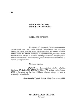 88




                        SENHOR PRESIDENTE;
                        SENHORES VEREADORES.




                        INDICAÇÃO N.º 088/99




                         Recebemos solicitações de diversos moradores do
Jardim Melvi, para que sejam tomadas providências em relação a
limpeza das valas, corte dos matos e nivelamento de rua em toda extensão
da Rua Milton de Oliveira, localizada no referido bairro, pois o mal estado
de conservação em que se encontra, têm proporcionado a proliferação de
animais peçonhentos e insetos nocivos, pondo em risco a saúde de todos os
moradores daquela área .

                        Diante do exposto,

                       INDICO ao Excelentíssimo Senhor Prefeito
Municipal DR. RICARDO AKINOBU YAMAUTI, agilizar ações junto a
SESP - Secretaria de Serviços Públicos, visando atender a justa e
necessária reivindicação.

                 Sala Marechal Castelo Branco, 03 de Fevereiro de 1999.




                        ANTONIO CARLOS REZENDE
                                Vereador
 