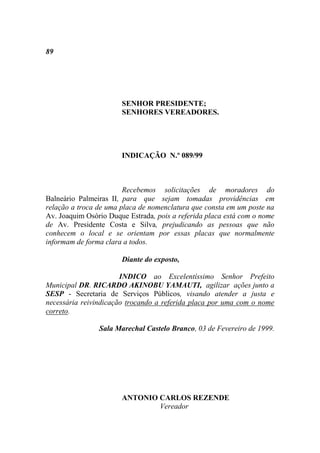 89




                       SENHOR PRESIDENTE;
                       SENHORES VEREADORES.




                       INDICAÇÃO N.º 089/99



                        Recebemos solicitações de moradores do
Balneário Palmeiras II, para que sejam tomadas providências em
relação a troca de uma placa de nomenclatura que consta em um poste na
Av. Joaquim Osório Duque Estrada, pois a referida placa está com o nome
de Av. Presidente Costa e Silva, prejudicando as pessoas que não
conhecem o local e se orientam por essas placas que normalmente
informam de forma clara a todos.

                       Diante do exposto,

                       INDICO ao Excelentíssimo Senhor Prefeito
Municipal DR. RICARDO AKINOBU YAMAUTI, agilizar ações junto a
SESP - Secretaria de Serviços Públicos, visando atender a justa e
necessária reivindicação trocando a referida placa por uma com o nome
correto.

                Sala Marechal Castelo Branco, 03 de Fevereiro de 1999.




                       ANTONIO CARLOS REZENDE
                               Vereador
 