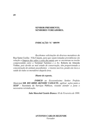 09




                       SENHOR PRESIDENTE;
                       SENHORES VEREADORES.




                       INDICAÇÃO N.º 009/99




                         Recebemos solicitações de diversos moradores da
Rua Santa Cecília - Vila Caiçara, para que sejam tomadas providências em
relação a limpeza das valas e corte dos matos que se encontram no trecho
compreendido entre o Terminal Turístico e a Av. Roberto de Almeida
Vinhas, pois devido ao mal estado de conservação, têm proporcionado a
concentração de animais peçonhentos e insetos nocivos, pondo em risco a
saúde de todos os moradores daquela área.

                       Diante do exposto,

                       INDICO ao Exceeentíssimo Senhor Prefeito
Municipal DR. RICARDO AKINOBU YAMAUTI, agilizar ações junto a
SESP - Secretaria de Serviços Públicos, visando atender a justa e
necessária reivindicação.

                Sala Marechal Castelo Branco, 03 de Fevereiro de 1999.




                       ANTONIO CARLOS REZENDE
                               Vereador
 