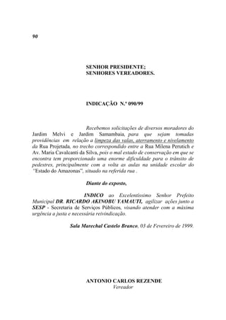 90




                        SENHOR PRESIDENTE;
                        SENHORES VEREADORES.




                        INDICAÇÃO N.º 090/99



                        Recebemos solicitações de diversos moradores do
Jardim Melvi e Jardim Samambaia, para que sejam tomadas
providências em relação a limpeza das valas, aterramento e nivelamento
da Rua Projetada, no trecho correspondido entre a Rua Milena Perutich e
Av. Maria Cavalcanti da Silva, pois o mal estado de conservação em que se
encontra tem proporcionado uma enorme dificuldade para o trânsito de
pedestres, principalmente com a volta as aulas na unidade escolar do
“Estado do Amazonas”, situado na referida rua .

                        Diante do exposto,

                        INDICO ao Excelentíssimo Senhor Prefeito
Municipal DR. RICARDO AKINOBU YAMAUTI, agilizar ações junto a
SESP - Secretaria de Serviços Públicos, visando atender com a máxima
urgência a justa e necessária reivindicação.

                 Sala Marechal Castelo Branco, 03 de Fevereiro de 1999.




                        ANTONIO CARLOS REZENDE
                                Vereador
 