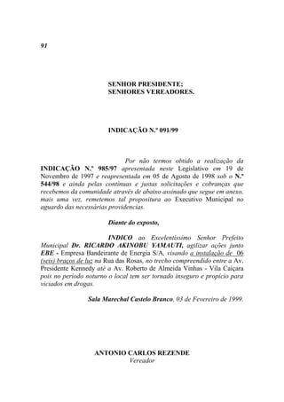 91




                        SENHOR PRESIDENTE;
                        SENHORES VEREADORES.




                        INDICAÇÃO N.º 091/99



                              Por não termos obtido a realização da
INDICAÇÃO N.º 985/97 apresentada neste Legislativo em 19 de
Novembro de 1997 e reapresentada em 05 de Agosto de 1998 sob o N.º
544/98 e ainda pelas contínuas e justas solicitações e cobranças que
recebemos da comunidade através de abaixo assinado que segue em anexo,
mais uma vez, remetemos tal propositura ao Executivo Municipal no
aguardo das necessárias providencias.

                        Diante do exposto,

                         INDICO ao Excelentíssimo Senhor Prefeito
Municipal Dr. RICARDO AKINOBU YAMAUTI, agilizar ações junto
EBE - Empresa Bandeirante de Energia S/A, visando a instalação de 06
(seis) braços de luz na Rua das Rosas, no trecho compreendido entre a Av.
Presidente Kennedy até a Av. Roberto de Almeida Vinhas - Vila Caiçara
pois no período noturno o local tem ser tornado inseguro e propício para
viciados em drogas.

                 Sala Marechal Castelo Branco, 03 de Fevereiro de 1999.




                   ANTONIO CARLOS REZENDE
                           Vereador
 