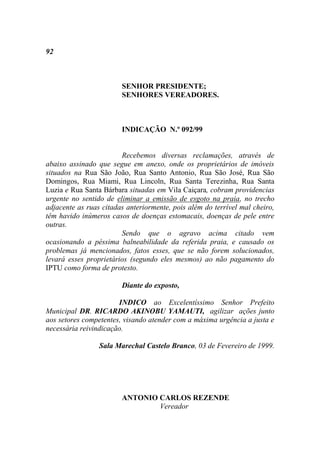 92



                        SENHOR PRESIDENTE;
                        SENHORES VEREADORES.



                        INDICAÇÃO N.º 092/99


                        Recebemos diversas reclamações, através de
abaixo assinado que segue em anexo, onde os proprietários de imóveis
situados na Rua São João, Rua Santo Antonio, Rua São José, Rua São
Domingos, Rua Miami, Rua Lincoln, Rua Santa Terezinha, Rua Santa
Luzia e Rua Santa Bárbara situadas em Vila Caiçara, cobram providencias
urgente no sentido de eliminar a emissão de esgoto na praia, no trecho
adjacente as ruas citadas anteriormente, pois além do terrível mal cheiro,
têm havido inúmeros casos de doenças estomacais, doenças de pele entre
outras.
                        Sendo que o agravo acima citado vem
ocasionando a péssima balneabilidade da referida praia, e causado os
problemas já mencionados, fatos esses, que se não forem solucionados,
levará esses proprietários (segundo eles mesmos) ao não pagamento do
IPTU como forma de protesto.

                        Diante do exposto,

                       INDICO ao Excelentíssimo Senhor Prefeito
Municipal DR. RICARDO AKINOBU YAMAUTI, agilizar ações junto
aos setores competentes, visando atender com a máxima urgência a justa e
necessária reivindicação.

                 Sala Marechal Castelo Branco, 03 de Fevereiro de 1999.




                        ANTONIO CARLOS REZENDE
                                Vereador
 