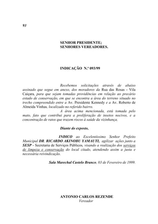 93



                        SENHOR PRESIDENTE;
                        SENHORES VEREADORES.




                        INDICAÇÃO N.º 093/99



                        Recebemos solicitações através de abaixo
assinado que segue em anexo, dos moradores da Rua das Rosas - Vila
Caiçara, para que sejam tomadas providências em relação ao precário
estado de conservação, em que se encontra a área do terreno situado no
trecho compreendido entre a Av. Presidente Kennedy e a Av. Roberto de
Almeida Vinhas, localizado no referido bairro.
                        A área acima mencionada, está tomada pelo
mato, fato que contribui para a proliferação de insetos nocivos, e a
concentração de ratos que trazem riscos à saúde da vizinhança.

                        Diante do exposto,

                       INDICO ao Excelentíssimo Senhor Prefeito
Municipal DR. RICARDO AKINOBU YAMAUTI, agilizar ações junto a
SESP - Secretaria de Serviços Públicos, visando a realização dos serviços
de limpeza e conservação do local citado, atendendo assim a justa e
necessária reivindicação.

                 Sala Marechal Castelo Branco, 03 de Fevereiro de 1999.




                        ANTONIO CARLOS REZENDE
                                Vereador
 