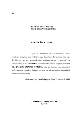 94




                          SENHOR PRESIDENTE;
                          SENHORES VEREADORES.




                          INDICAÇÃO N.º 149/99




                          Afim de minimizar as dificuldades e evitar
possíveis acidentes aos pedestres que transitam diariamente pela Av.
Washington Luís (Av. Marginal), mais precisamente entre o posto 007 e o
Jardim Melvi, é que INDICO ao Excelentíssimo Senhor Prefeito Municipal
DR. RICARDO AKINOBU YAMAUTI, para que junto ao setor competente
agilize estudos visando a inclusão de uma calçada em toda a extensão da
avenida ora mencionada.

                 Sala Marechal Castelo Branco, 10 de Fevereiro de 1999.




                          ANTONIO CARLOS REZENDE
                                  Vereador
 