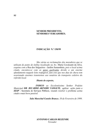 95




                        SENHOR PRESIDENTE;
                        SENHORES VEREADORES.




                        INDICAÇÃO N.º 150/99




                        São várias as reclamações dos moradores que se
utilizam do ponto de ônibus localizado na Av. Maria Cavalcanti da Silva,
esquina com a Rua dos Salgueiros - Jardim Samambaia, pois o local acima
citado, encontra-se com as guias quebradas devido a um enorme
afundamento naquele leito trafegável, fato este que nos dias de chuva tem
ocasionado enormes transtornos aos usuários do transporte coletivo do
referido local.
                        Diante do exposto,

                          INDICO ao Excelentíssimo Senhor Prefeito
Municipal DR. RICARDO AKINOBU YAMAUTI, agilizar ações junto a
SESP - Secretaria de Serviços Públicos, visando resolver o problema acima
citado o mais breve possível.

                 Sala Marechal Castelo Branco, 10 de Fevereiro de 1999.




                        ANTONIO CARLOS REZENDE
                                Vereador
 