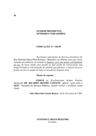 96




                        SENHOR PRESIDENTE;
                        SENHORES VEREADORES.




                        INDICAÇÃO N.º 156/99



                        Recebemos solicitações de diversos moradores da
Rua Diolinda Maria Pilon Romano - Balneário Las Palmas, para que sejam
tomadas providências em relação a limpeza, corte dos matos e nivelamento
de rua, do local citado, pois devido ao mal estado de conservação, tem
proporcionado a concentração de animais peçonhentos e insetos nocivos,
pondo em risco a saúde de todos os moradores daquela área.

                        Diante do exposto,

                       INDICO ao Excelentíssimo Senhor Prefeito
Municipal DR. RICARDO AKINOBU YAMAUTI, agilizar ações junto a
SESP - Secretaria de Serviços Públicos, visando resolver o problema acima
citado.

                 Sala Marechal Castelo Branco, 10 de Fevereiro de 1999.




                        ANTONIO CARLOS REZENDE
                                Vereador
 