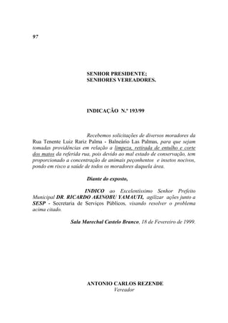 97




                       SENHOR PRESIDENTE;
                       SENHORES VEREADORES.




                       INDICAÇÃO N.º 193/99



                        Recebemos solicitações de diversos moradores da
Rua Tenente Luiz Rariz Palma - Balneário Las Palmas, para que sejam
tomadas providências em relação a limpeza, retirada de entulho e corte
dos matos da referida rua, pois devido ao mal estado de conservação, tem
proporcionado a concentração de animais peçonhentos e insetos nocivos,
pondo em risco a saúde de todos os moradores daquela área.

                       Diante do exposto,

                     INDICO ao Excelentíssimo Senhor Prefeito
Municipal DR. RICARDO AKINOBU YAMAUTI, agilizar ações junto a
SESP - Secretaria de Serviços Públicos, visando resolver o problema
acima citado.

                Sala Marechal Castelo Branco, 18 de Fevereiro de 1999.




                       ANTONIO CARLOS REZENDE
                               Vereador
 