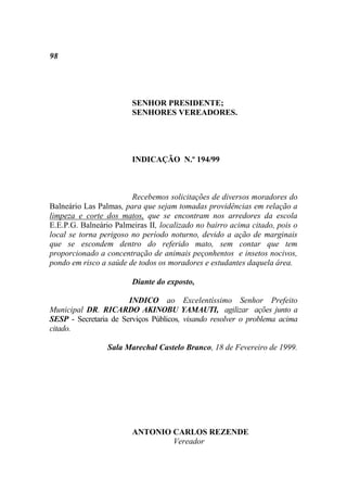 98




                        SENHOR PRESIDENTE;
                        SENHORES VEREADORES.




                        INDICAÇÃO N.º 194/99



                        Recebemos solicitações de diversos moradores do
Balneário Las Palmas, para que sejam tomadas providências em relação a
limpeza e corte dos matos, que se encontram nos arredores da escola
E.E.P.G. Balneário Palmeiras II, localizado no bairro acima citado, pois o
local se torna perigoso no período noturno, devido a ação de marginais
que se escondem dentro do referido mato, sem contar que tem
proporcionado a concentração de animais peçonhentos e insetos nocivos,
pondo em risco a saúde de todos os moradores e estudantes daquela área.

                        Diante do exposto,

                       INDICO ao Excelentíssimo Senhor Prefeito
Municipal DR. RICARDO AKINOBU YAMAUTI, agilizar ações junto a
SESP - Secretaria de Serviços Públicos, visando resolver o problema acima
citado.

                 Sala Marechal Castelo Branco, 18 de Fevereiro de 1999.




                        ANTONIO CARLOS REZENDE
                                Vereador
 