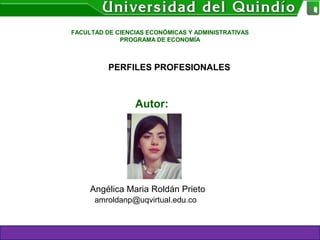 PERFILES PROFESIONALES
FACULTAD DE CIENCIAS ECONÓMICAS Y ADMINISTRATIVAS
PROGRAMA DE ECONOMÍA
Autor:
Angélica Maria Roldán Prieto
amroldanp@uqvirtual.edu.co
 
