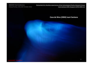 INDICATE	
  Final	
  Conference	
                    Networked	
  Art:	
  Brazilian	
  experiences	
  of	
  the	
  Technological	
  Poe;cs	
  Research	
  Group	
  
 Ankara/Turkey,	
  15th,16th	
  October	
  2012	
                                                  Ivani	
  Santana	
  SARC	
  (Support	
  CAPES	
  9495-­‐11)	
  




                                                                                    Casa	
  de	
  Nina	
  (2004)	
  Ivani	
  Santana	
  




                                                                                                                                                        11	
  
{automa2c	
  	
  transi2on}	
  
 