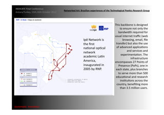 INDICATE	
  Final	
  Conference	
  
                                                      Networked	
  Art:	
  Brazilian	
  experiences	
  of	
  the	
  Technological	
  Poe;cs	
  Research	
  Group	
  
 Ankara/Turkey,	
  15th,16th	
  October	
  2012	
  




                                                                                                                       This	
  backbone	
  is	
  designed	
  
                                                                                                                              to	
  ensure	
  not	
  only	
  the	
  
                                                                                                                          bandwidth	
  required	
  for	
  
                                                                                                                       usual	
  internet	
  traﬃc	
  (web	
  
                                                                              Ipê	
  Network	
  is	
                             browsing,	
  email,	
  ﬁle	
  
                                                                              the	
  ﬁrst	
                             transfer)	
  but	
  also	
  the	
  use	
  
                                                                              naMonal	
  opMcal	
                       of	
  advanced	
  applicaMons	
  
                                                                                                                                      and	
  services	
  and	
  
                                                                              network	
  
                                                                                                                               experimentaMon.	
  The	
  
                                                                              academic	
  LaMn	
  
                                                                                                                                          infrastructure	
  
                                                                              America,	
                               encompasses	
  27	
  Points	
  of	
  
                                                                              inaugurated	
  in	
                         Presence	
  (PoPs),	
  one	
  in	
  
                                                                              2005	
  by	
  RNP.	
                      each	
  state,	
  plus	
  branches	
  
                                                                                                                          to	
  serve	
  more	
  than	
  500	
  
                                                                                                                        educaMonal	
  and	
  research	
  
                                                                                                                              insMtuMons	
  across	
  the	
  
                                                                                                                        country,	
  beneﬁMng	
  more	
  
                                                                                                                              than	
  3.5	
  million	
  users.	
  




{automa2c	
  	
  transi2on}	
  
 