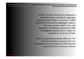 INDICATE	
  Final	
  Conference	
                    Networked	
  Art:	
  Brazilian	
  experiences	
  of	
  the	
  Technological	
  Poe;cs	
  Research	
  Group	
  
 Ankara/Turkey,	
  15th,16th	
  October	
  2012	
                                                  Ivani	
  Santana	
  SARC	
  (Support	
  CAPES	
  9495-­‐11)	
  




                                                               In	
  2010,	
  the	
  Ipê	
  network	
  has	
  undergone	
  a	
  
                                                                    qualitaMve	
  leap,	
  reaching	
  the	
  aggregate	
  
                                                             capacity	
  of	
  233.2	
  Gbps,	
  an	
  increase	
  of	
  280%	
  
                                                            compared	
  to	
  the	
  previous	
  aggregate	
  capacity.	
  
                                                                        This	
  new	
  network,	
  which	
  is	
  the	
  sixth	
  
                                                                generaMon	
  of	
  backbone	
  operated	
  by	
  RNP,	
  
                                                                     mulMgigabits	
  speeds	
  (up	
  to	
  1	
  Gbps)	
  are	
  
                                                                                 available	
  for	
  24	
  of	
  the	
  27	
  PoPs.	
  	
  

                                                            This	
  is	
  a	
  cooperaMon	
  between	
  RNP	
  and	
  	
  "Oi”	
  
                                                                      telecommunicaMons	
  company	
  for	
  non-­‐
                                                           commercial	
  use	
  and	
  Research	
  &	
  Development	
  
                                                                           projects	
  (R	
  &	
  D)	
  of	
  common	
  interest.	
  


{automa2c	
  	
  transi2on}	
  
 