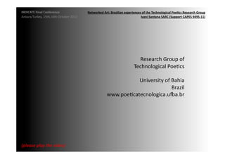 INDICATE	
  Final	
  Conference	
                    Networked	
  Art:	
  Brazilian	
  experiences	
  of	
  the	
  Technological	
  Poe;cs	
  Research	
  Group	
  
Ankara/Turkey,	
  15th,16th	
  October	
  2012	
                                                  Ivani	
  Santana	
  SARC	
  (Support	
  CAPES	
  9495-­‐11)	
  




                                                                                                 Research	
  Group	
  of	
  
                                                                                               Technological	
  PoeMcs	
  

                                                                                 University	
  of	
  Bahia	
  
                                                                                                     Brazil	
  
                                                                      www.poeMcatecnologica.u4a.br	
  




{please	
  play	
  the	
  video}	
  
 