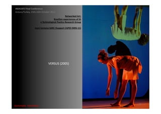 INDICATE	
  Final	
  Conference	
  
 Ankara/Turkey,	
  15th,16th	
  October	
  2012	
  
                                                                  Networked	
  Art:	
  	
  
                                                  Brazilian	
  experiences	
  of	
  th	
  
                                  e	
  Technological	
  Poe;cs	
  Research	
  Group	
  

                         Ivani	
  Santana	
  SARC	
  (Support	
  CAPES	
  9495-­‐11)	
  




                                            VERSUS	
  (2005)	
  




                                                                                              23	
  
{automa2c	
  	
  transi2on}	
  
 
