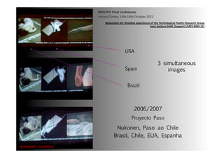 INDICATE	
  Final	
  Conference	
  
                                  Ankara/Turkey,	
  15th,16th	
  October	
  2012	
  
                                        Networked	
  Art:	
  Brazilian	
  experiences	
  of	
  the	
  Technological	
  Poe;cs	
  Research	
  Group	
  
                                                                                     Ivani	
  Santana	
  SARC	
  (Support	
  CAPES	
  9495-­‐11)	
  




                                                             USA

                                                                                                 3 simultaneous
                                                             Spain	
                                 images

                                                                Brazil	
  



                                                                       2006/2007
                                                                     Proyecto Paso

                                                  Nukonen, Paso ao Chile
                                                 Brasil, Chile, EUA, Espanha
{automa2c	
  	
  transi2on}	
  
 
