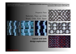INDICATE	
  Final	
  Conference	
                    Networked	
  Art:	
  Brazilian	
  experiences	
  of	
  the	
  Technological	
  Poe;cs	
  Research	
  Group	
  
 Ankara/Turkey,	
  15th,16th	
  October	
  2012	
                                                  Ivani	
  Santana	
  SARC	
  (Support	
  CAPES	
  9495-­‐11)	
  




                                                                      Proyecto Paso

                                                 Nukonen, Paso ao Chile
                                                 Brazil, Chile, EUA, Spain




                                                         Layout	
  and	
  web	
  
                                                       design	
  explora;on	
  


{automa2c	
  	
  transi2on}	
  
 