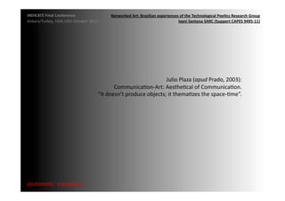 INDICATE	
  Final	
  Conference	
                       Networked	
  Art:	
  Brazilian	
  experiences	
  of	
  the	
  Technological	
  Poe;cs	
  Research	
  Group	
  
Ankara/Turkey,	
  15th,16th	
  October	
  2012	
                                                     Ivani	
  Santana	
  SARC	
  (Support	
  CAPES	
  9495-­‐11)	
  




                                                                                      Julio	
  Plaza	
  (apud	
  Prado,	
  2003):	
  	
  
                                                           CommunicaMon-­‐Art:	
  AestheMcal	
  of	
  CommunicaMon.	
  	
  
                                                 “it	
  doesn’t	
  produce	
  objects;	
  it	
  themaMzes	
  the	
  space-­‐Mme”.	
  




{automa2c	
  	
  transi2on}	
  
 
