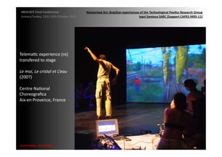 INDICATE	
  Final	
  Conference	
                    Networked	
  Art:	
  Brazilian	
  experiences	
  of	
  the	
  Technological	
  Poe;cs	
  Research	
  Group	
  
 Ankara/Turkey,	
  15th,16th	
  October	
  2012	
                                                  Ivani	
  Santana	
  SARC	
  (Support	
  CAPES	
  9495-­‐11)	
  




TelemaMc	
  experience	
  (re)	
  
transfered	
  to	
  stage	
  

Le	
  moi,	
  Le	
  cristal	
  et	
  L’eau	
  	
  
(2007)	
  

Centre	
  NaMonal	
  	
  
Choreograﬁca	
  	
  
Aix-­‐en	
  Provence,	
  France	
  




{automa2c	
  	
  transi2on}	
  
 