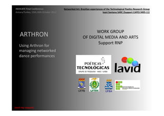INDICATE	
  Final	
  Conference	
                    Networked	
  Art:	
  Brazilian	
  experiences	
  of	
  the	
  Technological	
  Poe;cs	
  Research	
  Group	
  
 Ankara/Turkey,	
  15th,16th	
  October	
  2012	
                                                  Ivani	
  Santana	
  SARC	
  (Support	
  CAPES	
  9495-­‐11)	
  




                                                                                        WORK	
  GROUP	
  	
  
       ARTHRON	
  	
                                                          OF	
  DIGITAL	
  MEDIA	
  AND	
  ARTS	
  
                                                                                         Support	
  RNP	
  
      Using	
  Arthron	
  for	
  
      managing	
  networked	
  
      dance	
  performances	
  




{wait	
  my	
  request}	
  
 