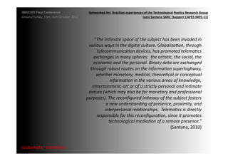 INDICATE	
  Final	
  Conference	
                     Networked	
  Art:	
  Brazilian	
  experiences	
  of	
  the	
  Technological	
  Poe;cs	
  Research	
  Group	
  
Ankara/Turkey,	
  15th,16th	
  October	
  2012	
                                                   Ivani	
  Santana	
  SARC	
  (Support	
  CAPES	
  9495-­‐11)	
  




                                                         “The	
  in2mate	
  space	
  of	
  the	
  subject	
  has	
  been	
  invaded	
  in	
  
                                                      various	
  ways	
  in	
  the	
  digital	
  culture.	
  Globaliza2on,	
  through	
  
                                                           telecommunica2on	
  devices,	
  has	
  promoted	
  telema2cs	
  
                                                         exchanges	
  in	
  many	
  spheres:	
  	
  the	
  ar2s2c,	
  the	
  social,	
  the	
  
                                                        economic	
  and	
  the	
  personal.	
  Binary	
  data	
  are	
  exchanged	
  
                                                       through	
  robust	
  routes	
  on	
  the	
  informa2on	
  superhighway,	
  
                                                          whether	
  monetary,	
  medical,	
  theore2cal	
  or	
  conceptual	
  
                                                                       informa2on	
  in	
  the	
  various	
  areas	
  of	
  knowledge,	
  
                                                        entertainment,	
  art	
  or	
  of	
  a	
  strictly	
  personal	
  and	
  in2mate	
  
                                                      nature	
  (which	
  may	
  also	
  be	
  for	
  monetary	
  and	
  professional	
  
                                                     purposes).	
  The	
  reconﬁgured	
  in2macy	
  of	
  the	
  subject	
  fosters	
  
                                                                  a	
  new	
  understanding	
  of	
  presence,	
  proximity,	
  and	
  
                                                                 interpersonal	
  rela2onships.	
  	
  Telema2cs	
  is	
  directly	
  
                                                          responsible	
  for	
  this	
  reconﬁgura2on,	
  since	
  it	
  promotes	
  
                                                                    technological	
  media2on	
  of	
  a	
  remote	
  presence.”	
  
                                                                                                                    (Santana,	
  2010)	
  	
  



{automa2c	
  	
  transi2on}	
  
 