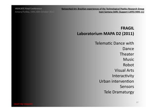 INDICATE	
  Final	
  Conference	
                    Networked	
  Art:	
  Brazilian	
  experiences	
  of	
  the	
  Technological	
  Poe;cs	
  Research	
  Group	
  
 Ankara/Turkey,	
  15th,16th	
  October	
  2012	
                                                  Ivani	
  Santana	
  SARC	
  (Support	
  CAPES	
  9495-­‐11)	
  




                                                                                                    FRAGIL	
  	
  
                                                                          Laboratorium	
  MAPA	
  D2	
  (2011)	
  

                                                                                                  TelemaMc	
  Dance	
  with	
  
                                                                                                                    Dance	
  
                                                                                                                   Theater	
  	
  
                                                                                                                    Music	
  
                                                                                                                    Robot	
  
                                                                                                                Visual	
  Arts	
  
                                                                                                              InteracMvity	
  
                                                                                                    Urban	
  intervenMon	
  
                                                                                                                   Sensors	
  
                                                                                                      Tele	
  Dramaturgy	
  

                                                                                                                                                        47	
  
{wait	
  my	
  request}	
  
 