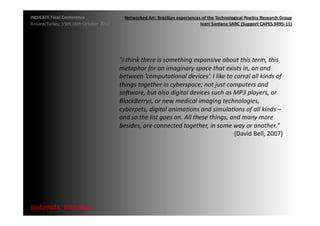 INDICATE	
  Final	
  Conference	
                       Networked	
  Art:	
  Brazilian	
  experiences	
  of	
  the	
  Technological	
  Poe;cs	
  Research	
  Group	
  
Ankara/Turkey,	
  15th,16th	
  October	
  2012	
                                                     Ivani	
  Santana	
  SARC	
  (Support	
  CAPES	
  9495-­‐11)	
  




                                                     "I	
  think	
  there	
  is	
  something	
  expansive	
  about	
  this	
  term,	
  this	
  
                                                     metaphor	
  for	
  an	
  imaginary	
  space	
  that	
  exists	
  in,	
  on	
  and	
  
                                                     between	
  ‘computa2onal	
  devices’.	
  I	
  like	
  to	
  corral	
  all	
  kinds	
  of	
  
                                                     things	
  together	
  in	
  cyberspace;	
  not	
  just	
  computers	
  and	
  
                                                     soMware,	
  but	
  also	
  digital	
  devices	
  such	
  as	
  MP3	
  players,	
  or	
  
                                                     BlackBerrys,	
  or	
  new	
  medical	
  imaging	
  technologies,	
  
                                                     cyberpets,	
  digital	
  anima2ons	
  and	
  simula2ons	
  of	
  all	
  kinds	
  –	
  
                                                     and	
  so	
  the	
  list	
  goes	
  on.	
  All	
  these	
  things,	
  and	
  many	
  more	
  
                                                     besides,	
  are	
  connected	
  together,	
  in	
  some	
  way	
  or	
  another."	
  
                                                                                                                            (David	
  Bell,	
  2007)	
  	
  




{automa2c	
  	
  transi2on}	
  
 