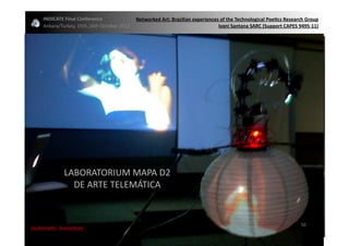 INDICATE	
  Final	
  Conference	
                  Networked	
  Art:	
  Brazilian	
  experiences	
  of	
  the	
  Technological	
  Poe;cs	
  Research	
  Group	
  
       Ankara/Turkey,	
  15th,16th	
  October	
  2012	
                                                Ivani	
  Santana	
  SARC	
  (Support	
  CAPES	
  9495-­‐11)	
  




                   LABORATORIUM	
  MAPA	
  D2	
  	
  
                     DE	
  ARTE	
  TELEMÁTICA	
  


                                                                                                                                                             50	
  
{automa2c	
  	
  transi2on}	
  
 