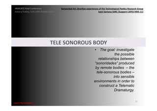INDICATE	
  Final	
  Conference	
                    Networked	
  Art:	
  Brazilian	
  experiences	
  of	
  the	
  Technological	
  Poe;cs	
  Research	
  Group	
  
 Ankara/Turkey,	
  15th,16th	
  October	
  2012	
                                                  Ivani	
  Santana	
  SARC	
  (Support	
  CAPES	
  9495-­‐11)	
  




                                             TELE	
  SONOROUS	
  BODY	
  
                                                                                                 •  The goal: investigate
                                                                                                               the possible
                                                                                                    relationships between
                                                                                                 “sonoridades” produced
                                                                                                  by remote bodies – the
                                                                                                   tele-sonorous bodies –
                                                                                                              into sensible
                                                                                                 environments in order to
                                                                                                     construct a Telematic
                                                                                                               Dramaturgy.

                                                                                                                                                        51	
  
{wait	
  my	
  request}	
  
 
