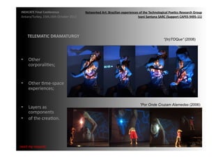 INDICATE	
  Final	
  Conference	
                    Networked	
  Art:	
  Brazilian	
  experiences	
  of	
  the	
  Technological	
  Poe;cs	
  Research	
  Group	
  
 Ankara/Turkey,	
  15th,16th	
  October	
  2012	
                                                  Ivani	
  Santana	
  SARC	
  (Support	
  CAPES	
  9495-­‐11)	
  




       TELEMATIC	
  DRAMATURGY	
  
                                                                                                                               “(In)TOQue” (2008)




 •  Other	
  
    corporaliMes;	
  


 •  Other	
  Mme-­‐space	
  
    experiences;	
  


                                                                                                         “Por Onde Cruzam Alamedas (2006)
 •  Layers	
  as	
  
    components	
  
 •  of	
  the	
  creaMon.	
  




                                                                                                                                                          53	
  
{wait	
  my	
  request}	
  
 
