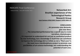 INDICATE	
  Final	
  Conference	
  
         Ankara/Turkey	
  	
  	
  15th,16th	
  October	
  2012	
                                   Networked	
  Art:	
  	
  
                                                                                    Brazilian	
  experiences	
  of	
  the	
  	
  
                                                                                           Technological	
  Poe;cs	
  	
  
                                                                                                   Research	
  Group	
  
                                                                       Ivani	
  Santana	
  UFBA/SARC	
  (Support	
  CAPES	
  9495-­‐11)	
  


                                                                                                                  CONCLUSION:	
  
                                                                                      _	
  Art	
  promotes	
  new	
  demands,	
  
                                                                                                               give	
  new	
  ideas;	
  
                                                _	
  The	
  networked	
  performance	
  has	
  a	
  speciﬁ	
  way	
  to	
  create	
  
                                                                                                narra;ves,	
  dramaturgies;	
  
                                 _	
  It’s	
  important	
  to	
  understand	
  Art	
  not	
  just	
  an	
  aesthe;cal	
  product	
  
                                 by	
  new	
  technology,	
  but	
  a	
  knowledge	
  in	
  itself	
  that	
  can	
  contribute	
  
                                    to	
  improve	
  the	
  technology	
  (Art	
  or	
  Ar;sts	
  as	
  not	
  a	
  “ﬁnal	
  users”);	
  
                                                _	
  We	
  need	
  more	
  interdisciplinary	
  project	
  to	
  promote	
  new	
  	
  
                                         possibili;es	
  of	
  art-­‐science-­‐technology,	
  but	
  understanding	
  the	
  
                                                                                                    poten;al	
  of	
  each	
  area.	
  	
  

{wait	
  my	
  request}	
  
 