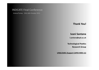 INDICATE	
  Final	
  Conference	
  
 Ankara/Turkey	
  	
  	
  15th,16th	
  October	
  2012	
  




                                                                                       Thank	
  You!	
  


                                                                                   Ivani	
  Santana	
  
                                                                                 i.santana@qub.ac.uk	
  


                                                                              Technological	
  Poe;cs	
  	
  
                                                                                   Research	
  Group	
  

                                                             UFBA/SARC	
  (Support	
  CAPES	
  9495-­‐11)	
  
 