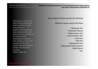 INDICATE	
  Final	
  Conference	
                        Networked	
  Art:	
  Brazilian	
  experiences	
  of	
  the	
  Technological	
  Poe;cs	
  Research	
  Group	
  
Ankara/Turkey,	
  15th,16th	
  October	
  2012	
                                                      Ivani	
  Santana	
  SARC	
  (Support	
  CAPES	
  9495-­‐11)	
  




                                                                             Technological	
  PoeMcs	
  at/into	
  the	
  Network	
  
       Cyberspace.	
  A	
  consensual	
  
       hallucina2on	
  experienced	
                                                        Diﬀerent	
  names	
  used	
  in	
  Art	
  ﬁeld:	
  
       daily	
  by	
  millions	
  of	
  legi2-­‐	
  
       mate	
  operators.	
  ...	
  A	
                                                                                           • TelemaMc	
  Art;	
  
                                                                                                                                   	
  
       graphic	
  representa2on	
  of	
  
                                                                                                                 • TelemaMc	
  Dance;	
  
                                                                                                                       	
  
       data	
  abstracted	
  from	
  the	
  
       banks	
  of	
  every	
  computer	
  in	
                                                                • Telepresence	
  Art;	
  
                                                                                                                    	
  
       the	
  human	
  system.	
                                                                              • ComunicaMon	
  Art;	
  
                                                                                                               	
  
       Unthinkable	
  complexity.	
                                                                                                           • CyberArt;	
  
                                                                                                                                               	
  
       Lines	
  of	
  light	
  ranged	
  in	
  the	
                                                                                                • Net	
  Art;	
  
                                                                                                                                                     	
  
       nonspace	
  of	
  the	
  mind,	
                                                                                     • Networked	
  Art;	
  
                                                                                                                             	
  
       clusters	
  and	
  constella2ons	
                                                               • Networked	
  Performance;	
  
                                                                                                         	
  
       of	
  data.	
  Like	
  city	
  lights,	
                                                                                         • Web	
  Dance;	
  
                                                                                                                                         	
  
       receding.	
  	
  
                                                                                                                                                          • etc.	
  	
  
                                                                                                                                                           	
  
       (Gibson	
  1984:	
  67)	
  	
  




{automa2c	
  	
  transi2on}	
  
 