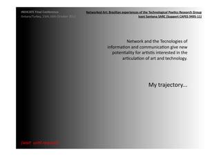 INDICATE	
  Final	
  Conference	
                    Networked	
  Art:	
  Brazilian	
  experiences	
  of	
  the	
  Technological	
  Poe;cs	
  Research	
  Group	
  
Ankara/Turkey,	
  15th,16th	
  October	
  2012	
                                                  Ivani	
  Santana	
  SARC	
  (Support	
  CAPES	
  9495-­‐11)	
  




                                                                                   Network	
  and	
  the	
  Tecnologies	
  of	
  
                                                                         informaMon	
  and	
  communicaMon	
  give	
  new	
  
                                                                            potenMality	
  for	
  arMsMs	
  interested	
  in	
  the	
  
                                                                                 arMculaMon	
  of	
  art	
  and	
  technology.	
  	
  




                                                                                                                My	
  trajectory...	
  




{wait	
  	
  un2l	
  request}	
  
 